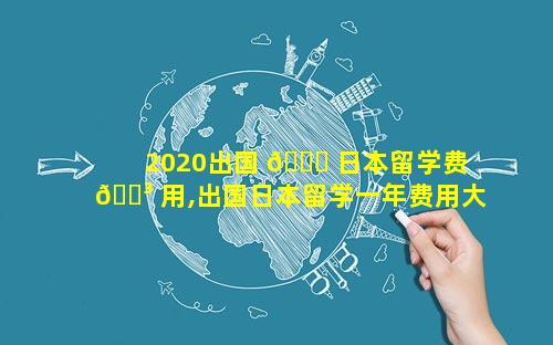 2020出国 💐 日本留学费 🐳 用,出国日本留学一年费用大概多少钱